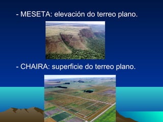 - MESETA: elevación do terreo plano.
- CHAIRA: superficie do terreo plano.
 