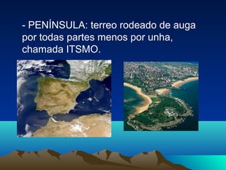 - PENÍNSULA: terreo rodeado de auga
por todas partes menos por unha,
chamada ITSMO.
 