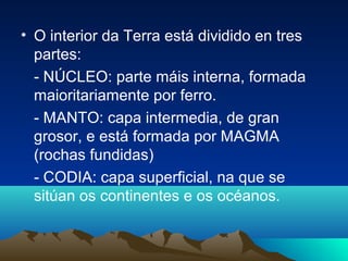 • O interior da Terra está dividido en tres
partes:
- NÚCLEO: parte máis interna, formada
maioritariamente por ferro.
- MANTO: capa intermedia, de gran
grosor, e está formada por MAGMA
(rochas fundidas)
- CODIA: capa superficial, na que se
sitúan os continentes e os océanos.
 