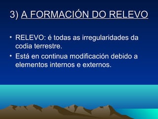 3)3) A FORMACIÓN DO RELEVOA FORMACIÓN DO RELEVO
• RELEVO: é todas as irregularidades da
codia terrestre.
• Está en continua modificación debido a
elementos internos e externos.
 