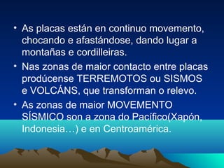 • As placas están en continuo movemento,
chocando e afastándose, dando lugar a
montañas e cordilleiras.
• Nas zonas de maior contacto entre placas
prodúcense TERREMOTOS ou SISMOS
e VOLCÁNS, que transforman o relevo.
• As zonas de maior MOVEMENTO
SÍSMICO son a zona do Pacífico(Xapón,
Indonesia…) e en Centroamérica.
 