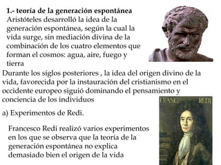 1.- teoría de la generación espontánea
Aristóteles desarrolló la idea de la
generación espontánea, según la cual la
vida surge, sin mediación divina de la
combinación de los cuatro elementos que
forman el cosmos: agua, aire, fuego y
tierra
Durante los siglos posteriores , la idea del origen divino de la
vida, favorecida por la instauración del cristianismo en el
occidente europeo siguió dominando el pensamiento y
conciencia de los individuos
a) Experimentos de Redi.
Francesco Redi realizó varios experimentos
en los que se observa que la teoría de la
generación espontánea no explica
demasiado bien el origen de la vida
 