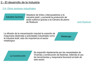 2.- El desarrollo de la Industria
2.4- Otros sectores industriales
Industria Química
Abastece de tintes y blanqueadores a la
industria textil, y aumentó la producción de
ácido sulfúrico gracias a la Cámara de plomo
de Roebuck
La difusión de la mecanización impulsó la creación de
maquinaria destinada a actividades industriales como
la industria textil, esto dio importancia al sector
metalúrgico
Metalurgia
La Construcción
Se expandió rápidamente por las necesidades de
Vivienda y construcción de factorías. Además el uso
de herramientas y maquinaria favoreció el éxito de
este sector.
Jonh Roebuck
 