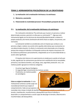 TEMA 2: HERRAMIENTAS PSICOLÓGICAS DE LA CREATIVIDAD
   1. La motivación: de la motivación intrínseca a la extrínseca

   2. Memoria y asociación

   3. Potenciando la creatividad personal. Personalidad y proyecto de vida



2.1.   La motivación: de la motivación intrínseca a la extrínseca
        Por motivación entendemos “los estímulos que mueven a la persona a realizar
determinadas acciones y persistir en ellas para su culminación” [1]. Algo que está
íntimamente ligado con los términos de voluntad (facultad de decidir y ordenar la
propia conducta) y de interés (Inclinación del ánimo hacia un objeto, una persona, una
narración).
.       La motivación también es considerada como el impulso que conduce a una
persona a elegir y realizar una acción entre aquellas alternativas que se presentan en
una determinada situación. En efecto, la motivación está relacionada con el impulso,
porque éste empuja al individuo a la búsqueda continua de mejores situaciones a fin
de realizarse profesional y personalmente, integrándolo así en la comunidad donde su
acción cobra significado.

        El impulso más intenso es la supervivencia en estado puro cuando se lucha por
la vida, seguido por las motivaciones que derivan de la satisfacción de las necesidades
primarias y secundarias (hambre, sed, abrigo, sexo, seguridad, protección. etc.). Los
motivos pueden agruparse en diversas categorías:

   -   En primer lugar figuran fisiológicos
   -   En segundo lugar, encontramos los motivos sociales
   -   Finalmente, Los motivos pueden
       ser psicológicos
                                                http://applendamos.com/2010/08/06/motivacion%C2%A1-%C2%BFy-eso-para-que/




Cómo se origina la motivación: El ciclo
motivacional comienza cuando surge una
necesidad persistente que origina el
comportamiento. Cada vez que aparece una
necesidad, ésta rompe el estado de equilibrio del organismo y produce un estado de
tensión, insatisfacción, inconformismo y desequilibrio que lleva al individuo a
desarrollar un comportamiento o acción capaz de descargar la tensión y liberarlo de la
inconformidad y del desequilibrio.


                                           1
 