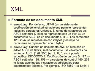 XML
 Formato de un documento XML
  encoding: Por defecto, UTF-8 (es un sistema de
   codificación de longitud variable que permite representar
   todos los caracteres Unicode. El rango de caracteres del
   ASCII estándar (7 bits) se representa con un byte ⇒ un
   documento ASCII es un documento UTF-8. Los caracteres
   128..2047 se representan con 2 bytes y el resto de
   caracteres se representan con 3 bytes
  encoding: Cuando un documento XML se crea con un
   editor ASCII de 8 bits, si el documento usa caracteres no
   estándar ASCII (128..255) (ej.: á, Ü, ñ, etc.), puede
   especificar ISO-XXXX- 1. Codificación de un byte 0..127 ⇒
   ASCII estándar 128..159 ⇒ caracteres de control 160..255
   ⇒ letras acentuadas y caracteres adicionales para
   determinados idiomas. Por ejemplo, ISO-8859-1 ⇒ Latin 1   11
 