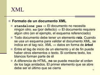 XML
 Formato de un documento XML
  standalone: yes ⇒ El documento no necesita
   ningún otro. no (por defecto) ⇒ El documento requiere
   algún otro (en el ejemplo, el esquema referenciado)
  Todo documento debe tener un elemento raíz. Cuando
   se usa un esquema para validar el documento XML, se
   indica en el tag raíz. XML ⇒ datos en forma de árbol
  Entre el tag de inicio de un elemento y el de fin puede
   haber otros elementos o texto. Si contiene texto, los
   blancos forman parte de él
  A diferencia de HTML, no se puede mezclar el orden
   de los tags anidados. El primer elemento que se abre
   debe ser el último que se cierra                      12
 