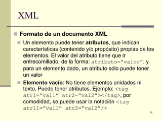 XML
 Formato de un documento XML
  Un elemento puede tener atributos, que indican
   características (contenido y/o propósito) propias de los
   elementos. El valor del atributo tiene que ir
   entrecomillado, de la forma: atributo=“valor”, y
   para un elemento dado, un atributo sólo puede tener
   un valor
  Elemento vacío: No tiene elementos anidados ni
   texto. Puede tener atributos. Ejemplo: <tag
   atr1=“val1” atr2=“val2”></tag>, por
   comodidad, se puede usar la notación <tag
   atr11=“val1” atr2=“val2”/>
                                                         13
 