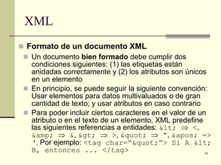 XML
 Formato de un documento XML
  Un documento bien formado debe cumplir dos
   condiciones siguientes: (1) las etiquetas están
   anidadas correctamente y (2) los atributos son únicos
   en un elemento
  En principio, se puede seguir la siguiente convención:
   Usar elementos para datos multivaluados o de gran
   cantidad de texto; y usar atributos en caso contrario
  Para poder incluir ciertos caracteres en el valor de un
   atributo o en el texto de un elemento, XML predefine
   las siguientes referencias a entidades: < ⇒ <,
   &amp; ⇒ &, > ⇒ >, " ⇒ “, ' =>
   ‘. Por ejemplo: <tag char=“"”> Si A <
   B, entonces ... </tag>                                 14
 