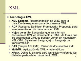 XML
 Tecnología XML
  XML Schema. Recomendación de W3C para la
   creación de esquemas para documentos XML
  RDF (Resource Definition Framework). Propuesta para
   la representación de metadatos en XML
  Hojas de estilo. Lenguajes que transforman
   documentos XML en documentos HTML, de forma que
   los documentos XML se puedan ver en un navegador.
   XSL (XML Stylesheet Language) ⇒ Lenguaje de
   transformación
  SAX (Simple API XML). Parser de documentos XML
  MathML. Aplicación de XML a matemáticas
  XPath. Define la sintaxis para identificar y referirse las
   distintas partes de un documento XML.                    16
 