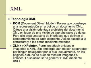XML
 Tecnología XML
  DOM (Document Object Model). Parser que construye
   una representación en árbol de un documento XML.
   Ofrece una visión orientada a objetos del documento
   XML en lugar de una visión de tipo abstracto de datos.
   Para ello crea una serie de interfaces que definen el
   comportamiento de cada elemento. Así se accede a la
   estructura y a los datos mediante métodos
  XLink y XPointer. Permiten añadir enlaces e
   imágenes a XML. Sin embargo, aún no son soportados
   por ningún navegador por lo que actualmente, en las
   páginas XML no se pueden mostrar imágenes o
   enlaces. La solución sería generar HTML mediante
   XSLT
                                                      17
 
