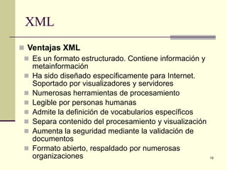 XML
 Ventajas XML
  Es un formato estructurado. Contiene información y
   metainformación
  Ha sido diseñado específicamente para Internet.
   Soportado por visualizadores y servidores
  Numerosas herramientas de procesamiento
  Legible por personas humanas
  Admite la definición de vocabularios específicos
  Separa contenido del procesamiento y visualización
  Aumenta la seguridad mediante la validación de
   documentos
  Formato abierto, respaldado por numerosas
   organizaciones                                       19
 