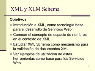 XML y XLM Schema
Objetivos:
 Introducción a XML, como tecnología base
  para el desarrollo de Servicios Web
 Conocer el concepto de espacio de nombres
  en el contexto de XML
 Estudiar XML Schema como mecanismo para
  la validación de documentos XML
 Ver ejemplos de utilización de estas
  herramientas como base para los Servicios
  Web
                                              2
 