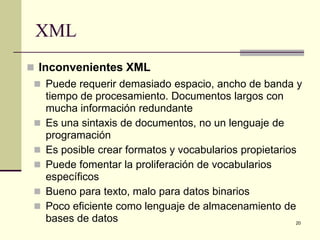 XML
 Inconvenientes XML
  Puede requerir demasiado espacio, ancho de banda y
     tiempo de procesamiento. Documentos largos con
     mucha información redundante
    Es una sintaxis de documentos, no un lenguaje de
     programación
    Es posible crear formatos y vocabularios propietarios
    Puede fomentar la proliferación de vocabularios
     específicos
    Bueno para texto, malo para datos binarios
    Poco eficiente como lenguaje de almacenamiento de
     bases de datos                                       20
 