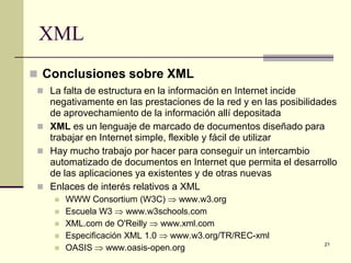 XML
 Conclusiones sobre XML
  La falta de estructura en la información en Internet incide
   negativamente en las prestaciones de la red y en las posibilidades
   de aprovechamiento de la información allí depositada
  XML es un lenguaje de marcado de documentos diseñado para
   trabajar en Internet simple, flexible y fácil de utilizar
  Hay mucho trabajo por hacer para conseguir un intercambio
   automatizado de documentos en Internet que permita el desarrollo
   de las aplicaciones ya existentes y de otras nuevas
  Enlaces de interés relativos a XML
        WWW Consortium (W3C) ⇒ www.w3.org
        Escuela W3 ⇒ www.w3schools.com
        XML.com de O'Reilly ⇒ www.xml.com
        Especificación XML 1.0 ⇒ www.w3.org/TR/REC-xml
         OASIS ⇒ www.oasis-open.org
                                                                  21
     
 