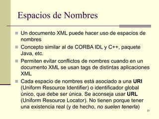 Espacios de Nombres
 Un documento XML puede hacer uso de espacios de
  nombres
 Concepto similar al de CORBA IDL y C++, paquete
  Java, etc.
 Permiten evitar conflictos de nombres cuando en un
  documento XML se usan tags de distintas aplicaciones
  XML
 Cada espacio de nombres está asociado a una URI
  (Uniform Resource Identifier) o identificador global
  único, que debe ser única. Se aconseja usar URL
  (Uniform Resource Locator). No tienen porque tener
  una existencia real (y de hecho, no suelen tenerla)
                                                    23
 
