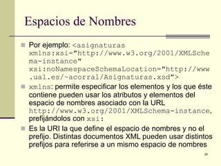 Espacios de Nombres
 Por ejemplo: <asignaturas
  xmlns:xsi="http://www.w3.org/2001/XMLSche
  ma-instance"
  xsi:noNamespaceSchemaLocation="http://www
  .ual.es/~acorral/Asignaturas.xsd">
 xmlns: permite especificar los elementos y los que éste
  contiene pueden usar los atributos y elementos del
  espacio de nombres asociado con la URL
  http://www.w3.org/2001/XMLSchema-instance,
  prefijándolos con xsi:
 Es la URI la que define el espacio de nombres y no el
  prefijo. Distintas documentos XML pueden usar distintos
  prefijos para referirse a un mismo espacio de nombres
                                                      24
 