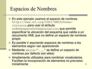 Espacios de Nombres
 En este ejemplo usamos el espacio de nombres
  http://www.w3.org/2001/XMLSchema-
  instance para usar el atributo
  noNamespaceSchemaLocation, que permite
  especificar la ubicación del esquema que valida a un
  documento XML que no define un espacio de nombres
  propio
 Es posible ir asociando espacios de nombres a los
  elementos según van apareciendo
 Mediante xmlns=“...” se define un espacio de
  nombres por defecto (sin alias)
 Ampliamente utilizados para combinar vocabularios.
  Facilitan la incorporación de elementos no previstos
  inicialmente                                         25
 