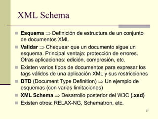 XML Schema
 Esquema ⇒ Definición de estructura de un conjunto
    de documentos XML
   Validar ⇒ Chequear que un documento sigue un
    esquema. Principal ventaja: protección de errores.
    Otras aplicaciones: edición, compresión, etc.
   Existen varios tipos de documentos para expresar los
    tags válidos de una aplicación XML y sus restricciones
   DTD (Document Type Definition) ⇒ Un ejemplo de
    esquemas (con varias limitaciones)
   XML Schema ⇒ Desarrollo posterior del W3C (.xsd)
   Existen otros: RELAX-NG, Schematron, etc.
                                                         27
 