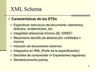 XML Schema
 Características de los DTDs
  Especifican estructura del documento: elementos,
     atributos, anidamientos, etc.
    Integridad referencial mínima (ID, IDREF)
    Mecanismo sencillo de abstracción: entidades ≈
     macros
    Inclusión de documentos externos
    Integrados en XML (Parte de la especificación)
    Sencillos de comprender (≈ Expresiones regulares)
    Semánticamente pobres
                                                         28
 