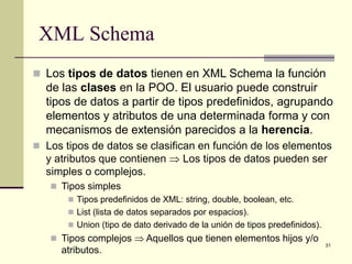 XML Schema
 Los tipos de datos tienen en XML Schema la función
  de las clases en la POO. El usuario puede construir
  tipos de datos a partir de tipos predefinidos, agrupando
  elementos y atributos de una determinada forma y con
  mecanismos de extensión parecidos a la herencia.
 Los tipos de datos se clasifican en función de los elementos
  y atributos que contienen ⇒ Los tipos de datos pueden ser
  simples o complejos.
    Tipos simples
       Tipos predefinidos de XML: string, double, boolean, etc.
       List (lista de datos separados por espacios).
       Union (tipo de dato derivado de la unión de tipos predefinidos).
    Tipos complejos ⇒ Aquellos que tienen elementos hijos y/o
                                                                           31
     atributos.
 