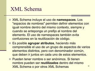 XML Schema
 XML Schema incluye el uso de namespaces. Los
  "espacios de nombres" permiten definir elementos con
  igual nombre dentro del mismo contexto, siempre y
  cuando se anteponga un prefijo al nombre del
  elemento. El uso de namespaces también evita
  confusiones en la reutilización de código.
 Es posible agrupar atributos, haciendo más
  comprensible el uso de un grupo de aspectos de varios
  elementos distintos, pero con denominador común,
  que deben ir juntos en cada uno de estos elementos.
 Pueden tener nombre o ser anónimos. Si tienen
  nombre pueden ser reutilizados dentro del mismo
  XML Schema o por otros XML Schemas                  32
 