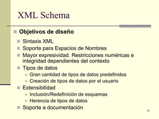 XML Schema
 Objetivos de diseño
  Sintaxis XML
  Soporte para Espacios de Nombres
  Mayor expresividad. Restricciones numéricas e
   integridad dependientes del contexto
  Tipos de datos
       Gran cantidad de tipos de datos predefinidos
       Creación de tipos de datos por el usuario
  Extensibilidad
     Inclusión/Redefinición de esquemas
     Herencia de tipos de datos
  Soporte a documentación                             33
 