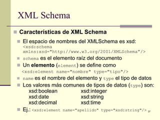 XML Schema
 Características de XML Schema
  El espacio de nombres del XMLSchema es xsd:
   <xsd:schema
   xmlns:xsd="http://www.w3.org/2001/XMLSchema”/>
  schemaes el elemento raíz del documento
  Un elemento (element) se define como
   <xsd:element name="nombre" type="tipo"/>
  name es  el nombre del elemento y type el tipo de datos
  Los valores más comunes de tipos de datos (type) son:
      xsd:boolean            xsd:integer
      xsd:date               xsd:string
      xsd:decimal            xsd:time
  Ej.: <xsd:element name="apellido" type="xsd:string"/> 37
 