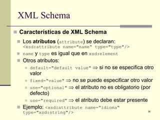 XML Schema
 Características de XML Schema
  Los atributos (attribute) se declaran:
   <xsd:attribute name="name“ type="type"/>
  name y type es igual que en xsd:element
  Otros atributos:
     default="default value" ⇒ si no se especifica otro
      valor
     fixed="value" ⇒ no se puede especificar otro valor

     use="optional" ⇒ el atributo no es obligatorio (por
      defecto)
     use="required" ⇒ el atributo debe estar presente

  Ejemplo: <xsd:attribute name=“idioma"
                                                      38
   type="xsd:string"/>
 