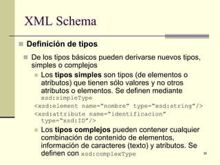 XML Schema
 Definición de tipos
  De los tipos básicos pueden derivarse nuevos tipos,
   simples o complejos
     Los tipos simples son tipos (de elementos o
      atributos) que tienen sólo valores y no otros
      atributos o elementos. Se definen mediante
      xsd:simpleType
    <xsd:element name=“nombre” type=“xsd:string”/>
    <xsd:attribute name=“identificacion”
      type=“xsd:ID”/>
       Los tipos complejos pueden contener cualquier
        combinación de contenido de elementos,
        información de caracteres (texto) y atributos. Se
        definen con xsd:complexType                         39
 