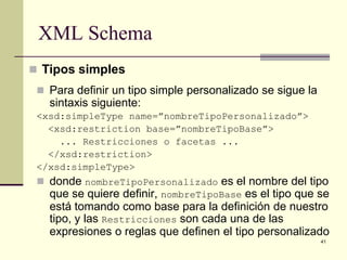 XML Schema
 Tipos simples
  Para definir un tipo simple personalizado se sigue la
   sintaxis siguiente:
 <xsd:simpleType name=”nombreTipoPersonalizado”>
   <xsd:restriction base=”nombreTipoBase”>
     ... Restricciones o facetas ...
   </xsd:restriction>
 </xsd:simpleType>
  donde nombreTipoPersonalizado es el nombre del tipo
   que se quiere definir, nombreTipoBase es el tipo que se
   está tomando como base para la definición de nuestro
   tipo, y las Restricciones son cada una de las
   expresiones o reglas que definen el tipo personalizado
                                                           41
 