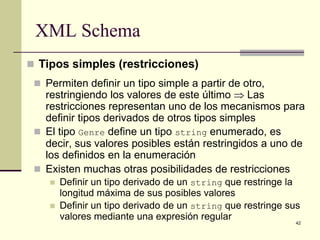 XML Schema
 Tipos simples (restricciones)
  Permiten definir un tipo simple a partir de otro,
   restringiendo los valores de este último ⇒ Las
   restricciones representan uno de los mecanismos para
   definir tipos derivados de otros tipos simples
  El tipo Genre define un tipo string enumerado, es
   decir, sus valores posibles están restringidos a uno de
   los definidos en la enumeración
  Existen muchas otras posibilidades de restricciones
       Definir un tipo derivado de un string que restringe la
        longitud máxima de sus posibles valores
       Definir un tipo derivado de un string que restringe sus
        valores mediante una expresión regular
                                                              42
 