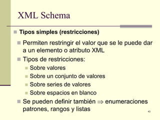 XML Schema
 Tipos simples (restricciones)

  Permiten restringir el valor que se le puede dar
   a un elemento o atributo XML
  Tipos de restricciones:
       Sobre valores
       Sobre un conjunto de valores
       Sobre series de valores
       Sobre espacios en blanco
  Se pueden definir también ⇒ enumeraciones
   patrones, rangos y listas                     43
 