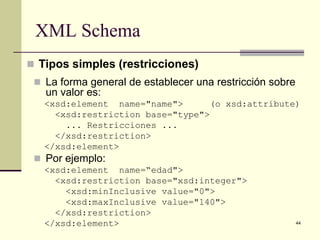 XML Schema
 Tipos simples (restricciones)
  La forma general de establecer una restricción sobre
   un valor es:
   <xsd:element name="name">      (o xsd:attribute)
     <xsd:restriction base="type">
       ... Restricciones ...
     </xsd:restriction>
   </xsd:element>
  Por ejemplo:
   <xsd:element name=“edad">
     <xsd:restriction base="xsd:integer">
       <xsd:minInclusive value="0">
       <xsd:maxInclusive value="140">
     </xsd:restriction>
   </xsd:element>                                         44
 