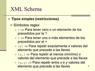 XML Schema
 Tipos simples (restricciones)

  Símbolos regex
    ? ⇒ Para tener cero o un elemento de los
     precedidos por la ?
    + ⇒ Para tener uno o más elementos de los
     precedidos por el +
    {x} ⇒ Para repetir exactamente x valores del
     elemento que precede a las llaves
    {x,} ⇒ Para repetir al menos (mínimo) x
     valores del elemento que precede a las llaves
    {x,y} ⇒ Para repetir entre x e y valores del
     elemento que precede a las llaves               48
 