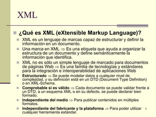 XML
 ¿Qué es XML (eXtensible Markup Language)?
  XML es un lenguaje de marcas capaz de estructurar y definir la
   información en un documento.
  Una marca en XML ⇒ Es una etiqueta que ayuda a organizar la
   estructura de un documento y define semánticamente la
   información que identifica.
  XML no es sólo un simple lenguaje de marcado para documentos
   de páginas Web ⇒ Es una familia de tecnologías y estándares
   para la integración e interoperabilidad de aplicaciones Web
  Estructurado ⇒ Se puede modelar datos a cualquier nivel de
   complejidad, y su definición está en un DTD (Document Type Definition)
   o en XML-Schema.
  Comprobable si es válido ⇒ Cada documento se puede validar frente a
   un DTD, a un esquema XML o en su defecto, se puede declarar bien
   formado.
  Independiente del medio ⇒ Para publicar contenidos en múltiples
   formatos.
  Independiente del fabricante y la plataforma ⇒ Para poder utilizar 5
   cualquier herramienta estándar.
 