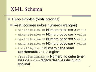 XML Schema
 Tipos simples (restricciones)
  Restricciones sobre números (rangos)
    minInclusive ⇒ Número debe ser ≥ value
    minExclusive ⇒ Número debe ser > value
    maxInclusive ⇒ Número debe ser ≤ value
    maxExclusive ⇒ Número debe ser < value
    totalDigits ⇒ Número debe tener
     exactamente value dígitos
    fractionDigits ⇒ Número no debe tener
     más de value dígitos después del punto
     decimal
                                              50
 