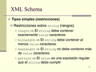 XML Schema
 Tipos simples (restricciones)

  Restricciones sobre string (rangos)
    length ⇒ El string debe contener
     exactamente value caracteres
    minLength ⇒ El string debe contener al
     menos value caracteres
    maxLength ⇒ El string no debe contener más
     de value caracteres
    pattern ⇒ El value es una expresión regular
     que el string debe cumplir
                                              51
 