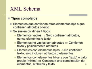 XML Schema
 Tipos complejos
  Elementos que contienen otros elementos hijo o que
   contienen atributos o texto
  Se suelen dividir en 4 tipos:
     Elementos vacíos ⇒ Sólo contienen atributos,
      nunca elementos o texto
     Elementos no vacíos con atributos ⇒ Contienen
      texto y posiblemente atributos
     Elementos con elementos hijos ⇒ No contienen
      texto, sólo incluyen atributos o elementos
     Elementos con elementos hijos y con “texto” o valor
      propio (mixtos) ⇒ Contienen una combinación de
      elementos, atributos y texto                     54
 