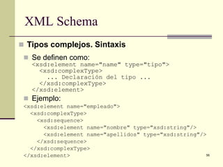 XML Schema
 Tipos complejos. Sintaxis
  Se definen como:
   <xsd:element name="name" type="tipo">
     <xsd:complexType>
       ... Declaración del tipo ...
     </xsd:complexType>
   </xsd:element>
  Ejemplo:
 <xsd:element name="empleado">
   <xsd:complexType>
     <xsd:sequence>
       <xsd:element name="nombre" type="xsd:string"/>
       <xsd:element name="apellidos" type="xsd:string"/>
     </xsd:sequence>
   </xsd:complexType>
 </xsd:element>                                         56
 