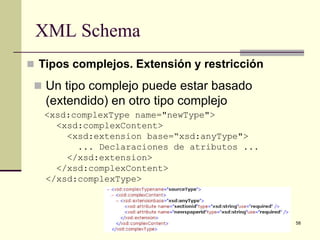 XML Schema
 Tipos complejos. Extensión y restricción

  Un tipo complejo puede estar basado
   (extendido) en otro tipo complejo
   <xsd:complexType name="newType">
     <xsd:complexContent>
       <xsd:extension base=“xsd:anyType">
         ... Declaraciones de atributos ...
       </xsd:extension>
     </xsd:complexContent>
   </xsd:complexType>



                                              58
 