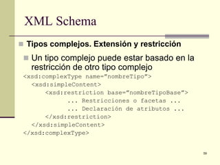 XML Schema
 Tipos complejos. Extensión y restricción
  Un tipo complejo puede estar basado en la
   restricción de otro tipo complejo
 <xsd:complexType name=”nombreTipo”>
   <xsd:simpleContent>
       <xsd:restriction base=”nombreTipoBase”>
             ... Restricciones o facetas ...
             ... Declaración de atributos ...
       </xsd:restriction>
   </xsd:simpleContent>
 </xsd:complexType>


                                                 59
 