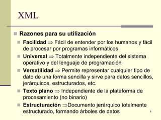 XML
 Razones para su utilización
  Facilidad ⇒ Fácil de entender por los humanos y fácil
     de procesar por programas informáticos
    Universal ⇒ Totalmente independiente del sistema
     operativo y del lenguaje de programación
    Versatilidad ⇒ Permite representar cualquier tipo de
     dato de una forma sencilla y sirve para datos sencillos,
     jerárquicos, estructurados, etc.
    Texto plano ⇒ Independiente de la plataforma de
     procesamiento (no binario)
    Estructuración ⇒Documento jerárquico totalmente
     estructurado, formando árboles de datos               6
 