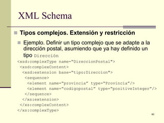 XML Schema
 Tipos complejos. Extensión y restricción
  Ejemplo. Definir un tipo complejo que se adapte a la
   dirección postal, asumiendo que ya hay definido un
   tipo Dirección
 <xsd:complexType name=“DireccionPostal">
  <xsd:complexContent>
   <xsd:extension base=“tipo:Direccion">
    <sequence>
     <element name=“provincia” type=“Provincia”/>
     <element name=“codigopostal” type=“positiveInteger”/>
    </sequence>
   </xs:extension>
  </xs:complexContent>
 </xs:complexType>
                                                          60
 