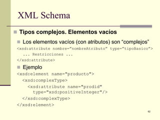 XML Schema
 Tipos complejos. Elementos vacíos
  Los elementos vacíos (con atributos) son “complejos”
 <xsd:attribute nombre=”nombreAtributo” type=”tipoBasico”>
    ... Restricciones ...
 </xsd:attribute>
  Ejemplo
 <xsd:element name="producto">
   <xsd:complexType>
     <xsd:attribute name="prodid"
       type="xsd:positiveInteger"/>
   </xsd:complexType>
 </xsd:element>
                                                       62
 