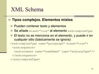 XML Schema
 Tipos complejos. Elementos mixtos
  Pueden contener texto y elementos
  Se añade mixed="true" al elemento xsd:complexType
  El texto no se menciona en el elemento, y puede ir en
   cualquier sitio (básicamente se ignora)
 <xsd:complexType name="paragraph" mixed="true">
  <xsd:sequence>
   <xsd:element name="someName” type="xsd:anyType"/>
  </xsd:sequence>
 </xsd:complexType>


                                                       63
 