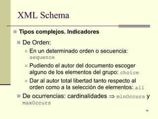 XML Schema
 Tipos complejos. Indicadores

  De Orden:
      En un determinado orden o secuencia:
       sequence
      Pudiendo el autor del documento escoger
       alguno de los elementos del grupo: choice
      Dar al autor total libertad tanto respecto al
       orden como a la selección de elementos: all
  De ocurrencias: cardinalidades ⇒ minOccurs y
   maxOccurs
                                                       64
 