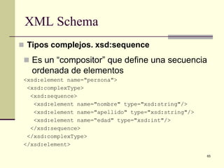 XML Schema
 Tipos complejos. xsd:sequence

  Es un “compositor” que define una secuencia
   ordenada de elementos
 <xsd:element name="persona">
  <xsd:complexType>
   <xsd:sequence>
    <xsd:element name="nombre" type="xsd:string"/>
    <xsd:element name="apellido" type="xsd:string"/>
    <xsd:element name=“edad" type="xsd:int"/>
   </xsd:sequence>
  </xsd:complexType>
 </xsd:element>

                                                       65
 