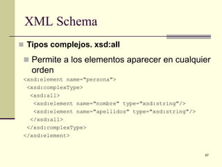XML Schema
 Tipos complejos. xsd:all

  Permite a los elementos aparecer en cualquier
   orden
 <xsd:element name="persona">
  <xsd:complexType>
   <xsd:all>
    <xsd:element name="nombre" type="xsd:string"/>
    <xsd:element name="apellidos" type="xsd:string"/>
   </xsd:all>
  </xsd:complexType>
 </xsd:element>


                                                        67
 