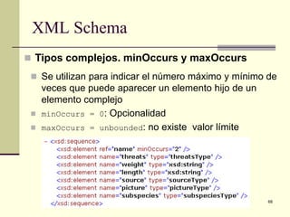 XML Schema
 Tipos complejos. minOccurs y maxOccurs
  Se utilizan para indicar el número máximo y mínimo de
     veces que puede aparecer un elemento hijo de un
     elemento complejo
    minOccurs = 0: Opcionalidad
    maxOccurs = unbounded: no existe valor límite




                                                       68
 