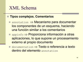 XML Schema
 Tipos complejos. Comentarios

  annotation     ⇒ Mecanismo para documentar
     los componentes de un esquema, haciendo
     una función similar a los comentarios
    appinfo ⇒ Proporciona información a otras
     aplicaciones, lo que supone un procesamiento
     externo al propio documento
    documentation ⇒ Texto o referencia a texto
     dentro del elemento annotation
                                               69
 